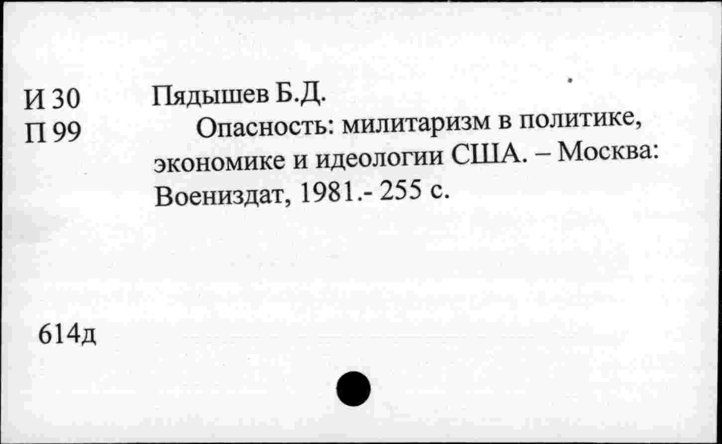 ﻿и 30 Пядышев Б.Д.
П 99	Опасность: милитаризм в политике,
экономике и идеологии США. - Москва: Воениздат, 1981.-255 с.
614д